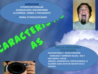 AGRESIVIDAD
      A PUNTO DE ESTALLAR
  QUISQUILLOSO, DISCONFORME
LO EXPRESA: VERBAL Y FISICAMENTE
   +VERBAL Ó DESCALIFICANDO




                                     IDEAS DE PERSECUSIÓN Y
                                         DESCONFIANZA
                              DESCONFIANZA Y CELOS=CORAZÓN
                              + HUMILDAD Y SONRISAS FALSAS . EXG Y
                              HER PROPIA. POCOS
                              AMIGOS, HIPERCRITICO, PERFECCIONISTA, R
                              ECUERDA CADA ACTO DE INJUSTO EN SU
                              CONTRA.
 