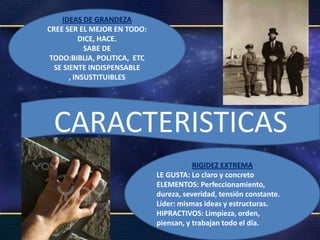 IDEAS DE GRANDEZA
CREE SER EL MEJOR EN TODO:
           DICE, HACE.
            SABE DE
 TODO:BIBLIA, POLITICA, ETC
  SE SIENTE INDISPENSABLE
       , INSUSTITUIBLES




 CARACTERISTICAS
                                         RIGIDEZ EXTREMA
                              LE GUSTA: Lo claro y concreto
                              ELEMENTOS: Perfeccionamiento,
                              dureza, severidad, tensión constante.
                              Líder: mismas ideas y estructuras.
                              HIPRACTIVOS: Limpieza, orden,
                              piensan, y trabajan todo el día.
 