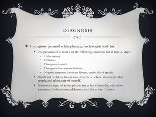 DIAGNOSIS
 To diagnose paranoid schizophrenia, psychologists look for:
• The presence of at least 2 of the following symptoms for at least 30 days:
• Hallucinations
• Delusions
• Disorganized speech
• Disorganized or catatonic behavior
• Negative symptoms (emotional flatness, apathy, lack of speech)
• Significant problems functioning at work or school, relating to other
people, and taking care of oneself.
• Continuous signs of schizophrenia for at least 6 months, with active
symptoms (hallucinations, delusions, etc.) for at least 1 month.
 