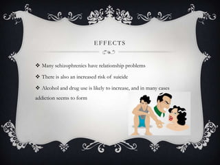 E FFE CTS
 Many schizophrenics have relationship problems
 There is also an increased risk of suicide
 Alcohol and drug use is likely to increase, and in many cases
addiction seems to form
 
