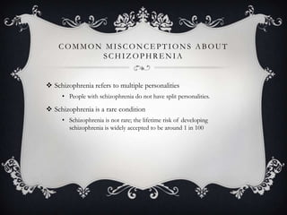 COMMON MISCONCE PTIONS ABOUT
SCHIZ OPHRE NIA
 Schizophrenia refers to multiple personalities
• People with schizophrenia do not have split personalities.
 Schizophrenia is a rare condition
• Schizophrenia is not rare; the lifetime risk of developing
schizophrenia is widely accepted to be around 1 in 100
 