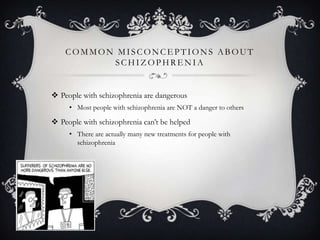 COMMON MISCONCE PTIONS ABOUT
SCHIZ OPHRE NIA
 People with schizophrenia are dangerous
• Most people with schizophrenia are NOT a danger to others
 People with schizophrenia can’t be helped
• There are actually many new treatments for people with
schizophrenia
 