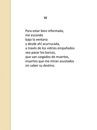 VI

Para estar bien informada,
me escondo
bajo la ventana
y desde ahí acurrucada,
a través de los vidrios empañados
veo pasar los barcos,
que van cargados de muertos,
muertos que me miran asustados
sin saber su destino.

 