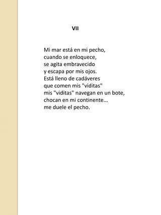 VII

Mi mar está en mi pecho,
cuando se enloquece,
se agita embravecido
y escapa por mis ojos.
Está lleno de cadáveres
que comen mis "viditas"
mis "viditas" navegan en un bote,
chocan en mi continente...
me duele el pecho.

 