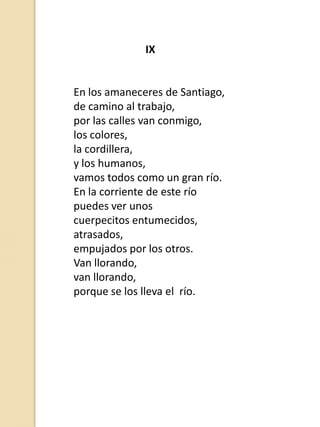 IX

En los amaneceres de Santiago,
de camino al trabajo,
por las calles van conmigo,
los colores,
la cordillera,
y los humanos,
vamos todos como un gran río.
En la corriente de este río
puedes ver unos
cuerpecitos entumecidos,
atrasados,
empujados por los otros.
Van llorando,
van llorando,
porque se los lleva el río.

 
