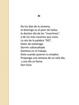 XI

De los días de la semana,
el domingo es el peor de todos,
lo declaro día de los “muertivos”,
o de los más muertos que vivos.
La raíz de la palabra “DO”,
Dolor de estómago
Dormir sobresaltado
Dominio en el trabajo
Dolo cuando quieren tu empleo.
Propongo una semana de un solo día,
y ese día se llame:
Don Ocio

 