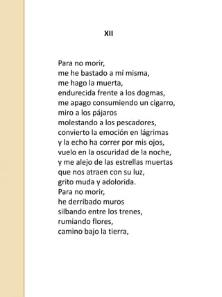 XII

Para no morir,
me he bastado a mí misma,
me hago la muerta,
endurecida frente a los dogmas,
me apago consumiendo un cigarro,
miro a los pájaros
molestando a los pescadores,
convierto la emoción en lágrimas
y la echo ha correr por mis ojos,
vuelo en la oscuridad de la noche,
y me alejo de las estrellas muertas
que nos atraen con su luz,
grito muda y adolorida.
Para no morir,
he derribado muros
silbando entre los trenes,
rumiando flores,
camino bajo la tierra,

 