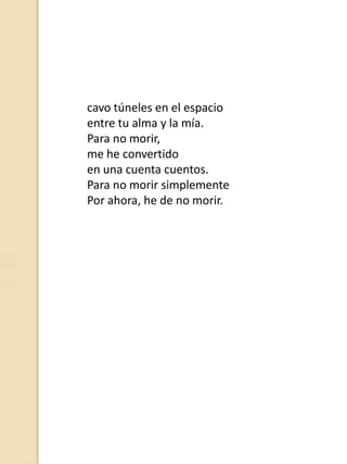 cavo túneles en el espacio
entre tu alma y la mía.
Para no morir,
me he convertido
en una cuenta cuentos.
Para no morir simplemente
Por ahora, he de no morir.

 