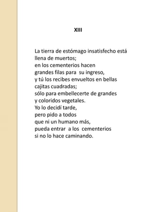 XIII

La tierra de estómago insatisfecho está
llena de muertos;
en los cementerios hacen
grandes filas para su ingreso,
y tú los recibes envueltos en bellas
cajitas cuadradas;
sólo para embellecerte de grandes
y coloridos vegetales.
Yo lo decidí tarde,
pero pido a todos
que ni un humano más,
pueda entrar a los cementerios
si no lo hace caminando.

 