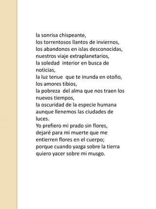 la sonrisa chispeante,
los torrentosos llantos de inviernos,
los abandonos en islas desconocidas,
nuestros viaje extraplanetarios,
la soledad interior en busca de
noticias,
la luz tenue que te inunda en otoño,
los amores tibios,
la pobreza del alma que nos traen los
nuevos tiempos,
la oscuridad de la especie humana
aunque llenemos las ciudades de
luces.
Yo prefiero mi prado sin flores,
dejaré para mi muerte que me
entierren flores en el cuerpo;
porque cuando yazga sobre la tierra
quiero yacer sobre mi musgo.

 