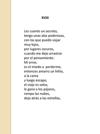 XVIII

Les cuento un secreto,
tengo unas alas poderosas,
con las que puedo viajar
muy lejos,
por lugares oscuros,
cuando me dejo arrastrar
por el pensamiento.
Mi error,
es el miedo a perderme,
entonces amarro un hilito,
a la cama
y luego escapo,
el viaje es veloz,
le gano a los pájaros,
rompo las nubes,
dejo atrás a las estrellas,

 