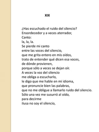 XIX

¿Has escuchado el ruido del silencio?
Ensordecedor y a veces aterrador,
Canto:
la, la, la.
Se pierde mi canto
entre las voces del silencio,
que me grita entero en mis oídos,
trato de entender qué dicen esa voces,
de dónde provienen,
porque sólo a veces se dejan oír.
A veces la voz del silencio
me obliga a escucharlo,
le digo que me hable en mi idioma,
que pronuncie bien las palabras,
que no me obligue a llamarlo ruido del silencio.
Sólo una vez me susurró al oído,
para decirme
ilusa no soy el silencio,

 