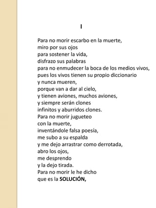 I
Para no morir escarbo en la muerte,
miro por sus ojos
para sostener la vida,
disfrazo sus palabras
para no enmudecer la boca de los medios vivos,
pues los vivos tienen su propio diccionario
y nunca mueren,
porque van a dar al cielo,
y tienen aviones, muchos aviones,
y siempre serán clones
infinitos y aburridos clones.
Para no morir jugueteo
con la muerte,
inventándole falsa poesía,
me subo a su espalda
y me dejo arrastrar como derrotada,
abro los ojos,
me desprendo
y la dejo tirada.
Para no morir le he dicho
que es la SOLUCIÓN,

 