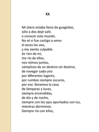 XX

Mi útero estaba lleno de guagüitas,
sólo a dos dejé salir,
a conocer este mundo.
No sé si fue castigo o amor.
A veces los veo,
y me siento culpable.
Se ríen de mí,
me río de ellos,
nos reímos juntos,
cómplices de un destino sin destino,
de navegar cada uno
por diferentes lugares,
por rumbos siempre oscuros,
por eso llenamos la casa
de lámparas y luces,
siempre encendidas,
de día y de noche,
siempre con los ojos apuntados con luz,
mientras dormimos.
Siempre río con ellos,

 