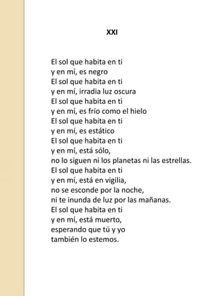 XXI

El sol que habita en ti
y en mí, es negro
El sol que habita en ti
y en mí, irradia luz oscura
El sol que habita en ti
y en mí, es frío como el hielo
El sol que habita en ti
y en mí, es estático
El sol que habita en ti
y en mí, está sólo,
no lo siguen ni los planetas ni las estrellas.
El sol que habita en ti
y en mí, está en vigilia,
no se esconde por la noche,
ni te inunda de luz por las mañanas.
El sol que habita en ti
y en mí, está muerto,
esperando que tú y yo
también lo estemos.

 