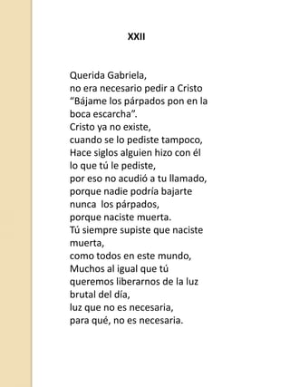 XXII

Querida Gabriela,
no era necesario pedir a Cristo
“Bájame los párpados pon en la
boca escarcha”.
Cristo ya no existe,
cuando se lo pediste tampoco,
Hace siglos alguien hizo con él
lo que tú le pediste,
por eso no acudió a tu llamado,
porque nadie podría bajarte
nunca los párpados,
porque naciste muerta.
Tú siempre supiste que naciste
muerta,
como todos en este mundo,
Muchos al igual que tú
queremos liberarnos de la luz
brutal del día,
luz que no es necesaria,
para qué, no es necesaria.

 