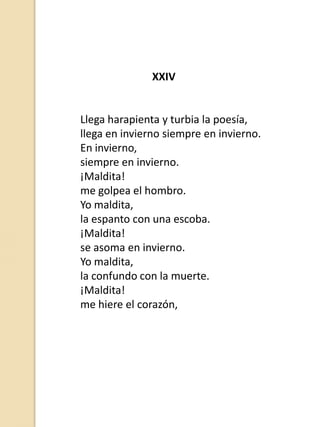 XXIV

Llega harapienta y turbia la poesía,
llega en invierno siempre en invierno.
En invierno,
siempre en invierno.
¡Maldita!
me golpea el hombro.
Yo maldita,
la espanto con una escoba.
¡Maldita!
se asoma en invierno.
Yo maldita,
la confundo con la muerte.
¡Maldita!
me hiere el corazón,

 