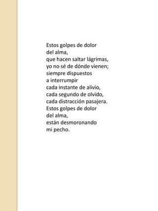 Estos golpes de dolor
del alma,
que hacen saltar lágrimas,
yo no sé de dónde vienen;
siempre dispuestos
a interrumpir
cada instante de alivio,
cada segundo de olvido,
cada distracción pasajera.
Estos golpes de dolor
del alma,
están desmoronando
mi pecho.

 
