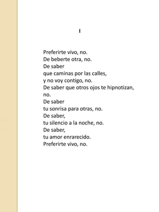 I

Preferirte vivo, no.
De beberte otra, no.
De saber
que caminas por las calles,
y no voy contigo, no.
De saber que otros ojos te hipnotizan,
no.
De saber
tu sonrisa para otras, no.
De saber,
tu silencio a la noche, no.
De saber,
tu amor enrarecido.
Preferirte vivo, no.

 