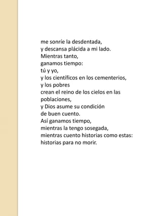 me sonríe la desdentada,
y descansa plácida a mi lado.
Mientras tanto,
ganamos tiempo:
tú y yo,
y los científicos en los cementerios,
y los pobres
crean el reino de los cielos en las
poblaciones,
y Dios asume su condición
de buen cuento.
Así ganamos tiempo,
mientras la tengo sosegada,
mientras cuento historias como estas:
historias para no morir.

 