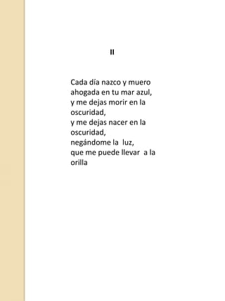 II

Cada día nazco y muero
ahogada en tu mar azul,
y me dejas morir en la
oscuridad,
y me dejas nacer en la
oscuridad,
negándome la luz,
que me puede llevar a la
orilla

 
