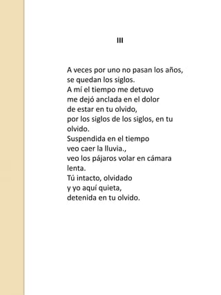 III

A veces por uno no pasan los años,
se quedan los siglos.
A mí el tiempo me detuvo
me dejó anclada en el dolor
de estar en tu olvido,
por los siglos de los siglos, en tu
olvido.
Suspendida en el tiempo
veo caer la lluvia.,
veo los pájaros volar en cámara
lenta.
Tú intacto, olvidado
y yo aquí quieta,
detenida en tu olvido.

 