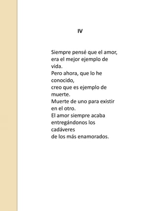 IV

Siempre pensé que el amor,
era el mejor ejemplo de
vida.
Pero ahora, que lo he
conocido,
creo que es ejemplo de
muerte.
Muerte de uno para existir
en el otro.
El amor siempre acaba
entregándonos los
cadáveres
de los más enamorados.

 
