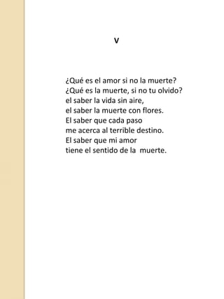 V

¿Qué es el amor si no la muerte?
¿Qué es la muerte, si no tu olvido?
el saber la vida sin aire,
el saber la muerte con flores.
El saber que cada paso
me acerca al terrible destino.
El saber que mi amor
tiene el sentido de la muerte.

 