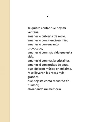 VI

Te quiero contar que hoy mi
ventana
amaneció cubierta de rocío,
amaneció con silenciosa miel,
amaneció con encanto
provocado,
amaneció con más vida que esta
vida,
amaneció con magia cristalina,
amaneció con gotitas de agua,
que dejaron música en mi alma,
y se llevaron las rocas más
grandes
que dejaste como recuerdo de
tu amor,
alivianando mi memoria.

 