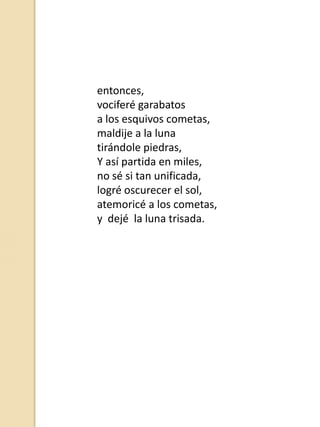 entonces,
vociferé garabatos
a los esquivos cometas,
maldije a la luna
tirándole piedras,
Y así partida en miles,
no sé si tan unificada,
logré oscurecer el sol,
atemoricé a los cometas,
y dejé la luna trisada.

 