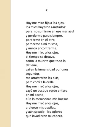 X

Hoy me miro fijo a los ojos,
los míos huyeron asustados:
para no sumirme en ese mar azul
y perderme para siempre,
perderme en el otro,
perderme a mí misma,
y nunca encontrarme.
Hoy me miro a los ojos,
el tiempo se detuvo,
como la muerte que todo lo
detiene,
caí en la inmensidad por unos
segundos,
me arrastraron las olas,
pero corrí a la orilla.
Hoy me miró a los ojos,
cayó un bosque verde entero
en mi pecho,
aún lo memorizan mis huesos.
Hoy me miró a los ojos,
ardieron mis pupilas,
y aún sacudo los colores
que invadieron mi cabeza.

 