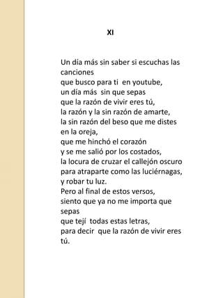 XI

Un día más sin saber si escuchas las
canciones
que busco para ti en youtube,
un día más sin que sepas
que la razón de vivir eres tú,
la razón y la sin razón de amarte,
la sin razón del beso que me distes
en la oreja,
que me hinchó el corazón
y se me salió por los costados,
la locura de cruzar el callejón oscuro
para atraparte como las luciérnagas,
y robar tu luz.
Pero al final de estos versos,
siento que ya no me importa que
sepas
que tejí todas estas letras,
para decir que la razón de vivir eres
tú.

 