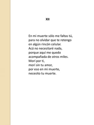 XII

En mi muerte sólo me faltas tú,
para no olvidar que te retengo
en algún rincón celular.
Acá no necesitaré nada,
porque aquí me quedo
acompañada de otros miles.
Morí por ti,
morí sin tu amor,
por eso en mi muerte,
necesito tu muerte.

 