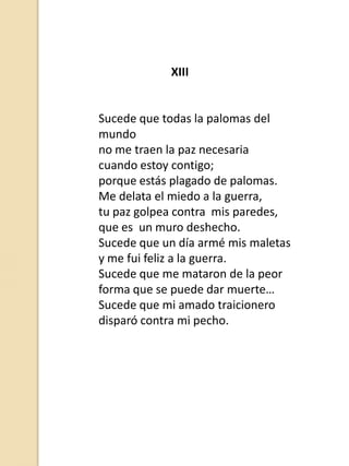XIII

Sucede que todas la palomas del
mundo
no me traen la paz necesaria
cuando estoy contigo;
porque estás plagado de palomas.
Me delata el miedo a la guerra,
tu paz golpea contra mis paredes,
que es un muro deshecho.
Sucede que un día armé mis maletas
y me fui feliz a la guerra.
Sucede que me mataron de la peor
forma que se puede dar muerte…
Sucede que mi amado traicionero
disparó contra mi pecho.

 