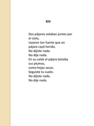 XIV

Dos pájaros volaban juntos por
el cielo,
rozaron tan fuerte que un
pájaro cayó herido.
No dijiste nada.
No dije nada.
En su caída el pájaro botaba
sus plumas,
como hojas secas.
Seguiste tu vuelo.
No dijiste nada.
No dije nada.

 