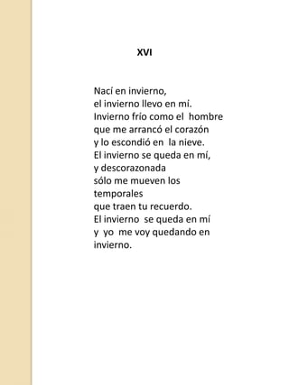 XVI

Nací en invierno,
el invierno llevo en mí.
Invierno frío como el hombre
que me arrancó el corazón
y lo escondió en la nieve.
El invierno se queda en mí,
y descorazonada
sólo me mueven los
temporales
que traen tu recuerdo.
El invierno se queda en mí
y yo me voy quedando en
invierno.

 