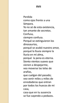 XVII

Perdida
como ojos frente a una
lámpara.
Yo no sé de esta existencia,
tan amante de secretos.
Confusa,
siempre confusa.
Porqué se extinguieron los
dinosaurios,
porqué se acabó nuestro amor,
porqué la lluvia siempre la
lluvia en mi alma,
porqué la pena es eterna.
Siento vientos suaves que
vienen a despejarme,
veo moverse las telas de
arañas,
que cuelgan del pasado;
veo venir miles y miles de
enredaderas que entran
por todos los huecos de mi
casa,
casa que en tu ausencia
se fue cayendo a pedazos.

 