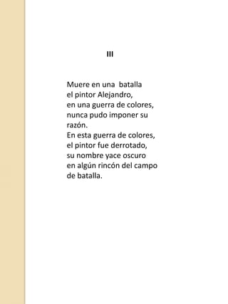 III

Muere en una batalla
el pintor Alejandro,
en una guerra de colores,
nunca pudo imponer su
razón.
En esta guerra de colores,
el pintor fue derrotado,
su nombre yace oscuro
en algún rincón del campo
de batalla.

 