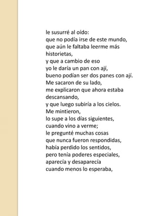 le susurré al oído:
que no podía irse de este mundo,
que aún le faltaba leerme más
historietas,
y que a cambio de eso
yo le daría un pan con ají,
bueno podían ser dos panes con ají.
Me sacaron de su lado,
me explicaron que ahora estaba
descansando,
y que luego subiría a los cielos.
Me mintieron,
lo supe a los días siguientes,
cuando vino a verme;
le pregunté muchas cosas
que nunca fueron respondidas,
había perdido los sentidos,
pero tenía poderes especiales,
aparecía y desaparecía
cuando menos lo esperaba,

 