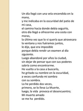 Un día llegó con una vela encendida en la
mano,
y me indicaba en la oscuridad del patio de
mi casa,
el camino hacia donde debía seguirlo,
otro día llegó a ofrecerme una cesta con
moras,
la última vez que lo vi quería que atravesara
la ventana y nos fuéramos juntos,
le dije, que era imposible
porque debía rendir un examen al día
siguiente.
Luego abandoné por años la ciudad,
sin dejar de pensar que con sus poderes
sabría como encontrarme.
He vuelto a la casa a buscarlo,
he gritado su nombre en la oscuridad,
a veces confundo mi sombra
con su sombra.
Lo he perdido dos veces,
primero, se lo lleva La Muerte,
luego, la vida provoca el desencuentro;
Mi muerto amado
se me ha perdido.

 