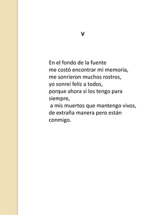 V

En el fondo de la fuente
me costó encontrar mi memoria,
me sonrieron muchos rostros,
yo sonreí feliz a todos,
porque ahora sí los tengo para
siempre,
a mis muertos que mantengo vivos,
de extraña manera pero están
conmigo.

 