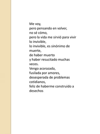 Me voy,
pero pensando en volver,
no sé cómo,
pero la vida me sirvió para vivir
lo invivible,
lo invivible, es sinónimo de
muerte,
de haber muerto
y haber resucitado muchas
veces.
Vengo acorazada,
fusilada por amores,
desesperada de problemas
cotidianos,
feliz de haberme construido a
desechos

 