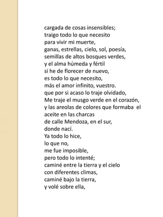 cargada de cosas insensibles;
traigo todo lo que necesito
para vivir mi muerte,
ganas, estrellas, cielo, sol, poesía,
semillas de altos bosques verdes,
y el alma húmeda y fértil
si he de florecer de nuevo,
es todo lo que necesito,
más el amor infinito, vuestro.
que por si acaso lo traje olvidado,
Me traje el musgo verde en el corazón,
y las areolas de colores que formaba el
aceite en las charcas
de calle Mendoza, en el sur,
donde nací.
Ya todo lo hice,
lo que no,
me fue imposible,
pero todo lo intenté;
caminé entre la tierra y el cielo
con diferentes climas,
caminé bajo la tierra,
y volé sobre ella,

 