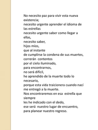 No necesito paz para vivir esta nueva
existencia;
necesito urgente aprender el idioma de
las estrellas
necesito urgente saber como llegar a
ellas,
necesito saber,
hijos míos,
que al instante
de cumplirse la condena de sus muertes,
correrán contentos
por el cielo iluminado,
para encontrarnos,
no será difícil,
he aprendido de la muerte todo lo
necesario,
porque esta vida traicionera cuando nací
me entregó a la muerte.
Nos encontraremos en esa estrella que
siempre
les he indicado con el dedo,
ese será nuestro lugar de encuentro,
para planear nuestro regreso.

 