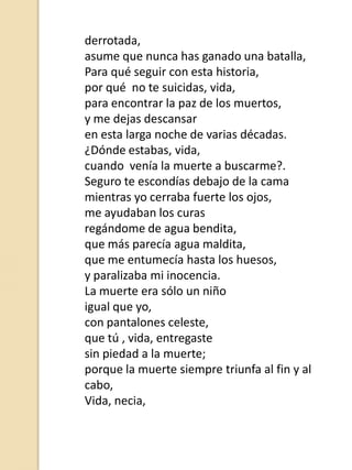 derrotada,
asume que nunca has ganado una batalla,
Para qué seguir con esta historia,
por qué no te suicidas, vida,
para encontrar la paz de los muertos,
y me dejas descansar
en esta larga noche de varias décadas.
¿Dónde estabas, vida,
cuando venía la muerte a buscarme?.
Seguro te escondías debajo de la cama
mientras yo cerraba fuerte los ojos,
me ayudaban los curas
regándome de agua bendita,
que más parecía agua maldita,
que me entumecía hasta los huesos,
y paralizaba mi inocencia.
La muerte era sólo un niño
igual que yo,
con pantalones celeste,
que tú , vida, entregaste
sin piedad a la muerte;
porque la muerte siempre triunfa al fin y al
cabo,
Vida, necia,

 