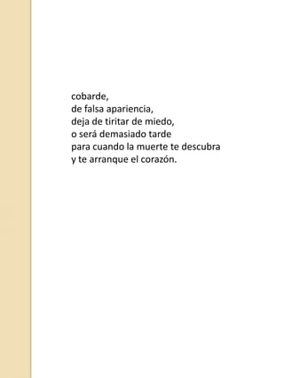 cobarde,
de falsa apariencia,
deja de tiritar de miedo,
o será demasiado tarde
para cuando la muerte te descubra
y te arranque el corazón.

 