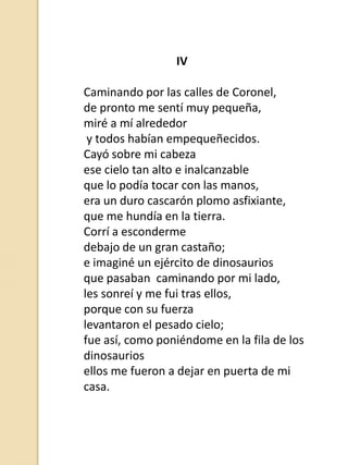 IV
Caminando por las calles de Coronel,
de pronto me sentí muy pequeña,
miré a mí alrededor
y todos habían empequeñecidos.
Cayó sobre mi cabeza
ese cielo tan alto e inalcanzable
que lo podía tocar con las manos,
era un duro cascarón plomo asfixiante,
que me hundía en la tierra.
Corrí a esconderme
debajo de un gran castaño;
e imaginé un ejército de dinosaurios
que pasaban caminando por mi lado,
les sonreí y me fui tras ellos,
porque con su fuerza
levantaron el pesado cielo;
fue así, como poniéndome en la fila de los
dinosaurios
ellos me fueron a dejar en puerta de mi
casa.

 