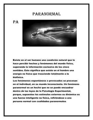 Paranormal
Pa
Existe en el ser humano una condición natural que lo
hace percibir hechos y fenómenos del mundo físico,
superando la información exclusiva de los cinco
sentidos. Esto significa que existe en el hombre una
energía no física que trasciende totalmente a la
biofísica.
Los fenómenos espontáneos o provocados se procesan
en el individual, en su mundo inconsciente. Un fenómeno
paranormal es un hecho que no se puede encuadrar
dentro de las leyes de la Psicología Experimental,
porque, supuestos los estímulos externos su dinámica es
una fuerza inteligente no física, refiriéndose a una
persona normal con cualidades paranormales.
 