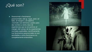 ¿Qué son?
 Paranormal o fenómenos
paranormales (del gr. παρά, pará, «al
lado, al margen» y el adjetivo
«normal») son términos usados para
dar nombre a cierta clase de
experiencias que se encuentran al
margen del campo de las experiencias
normales explicables científicamente.
Los fenómenos paranormales no son
asimilables a otros fenómenos no
completamente entendidos.
 
