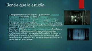 Ciencia que la estudia
La parapsicología es una pseudociencia que estudia los fenómenos
paranormales o fenómenos psi (como la percepción
extrasensorial, telequinesia, telepatía, precognición, clarividencia,
las experiencias extracorpóreas, el espiritismo y lospoltergeist).
La parapsicología es considerada una pseudociencia por la comunidad
científica, dado que la propia existencia de los fenómenos paranormales
no es demostrable científicamente.1 2
Desde el año 1996, la Fundación Educativa James Randi ofrece la suma
de un millón de dólares estadounidenses a quien consiga, bajo
condiciones controladas y supervisadas de laboratorio, demostrar un
solo fenómeno paranormal como los anteriormente mencionados.
Hasta ahora nadie ha podido hacer una demostración satisfactoria y el
premio sigue sin ser reclamado.
 
